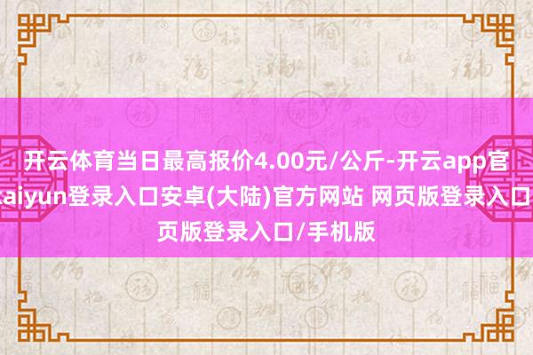开云体育当日最高报价4.00元/公斤-开云app官网下载kaiyun登录入口安卓(大陆)官方网站 网页版登录入口/手机版