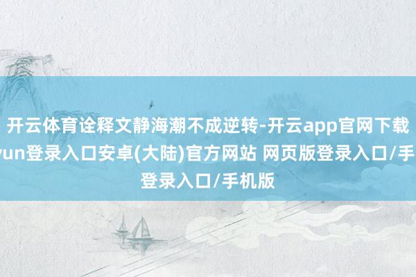 开云体育诠释文静海潮不成逆转-开云app官网下载kaiyun登录入口安卓(大陆)官方网站 网页版登录入口/手机版