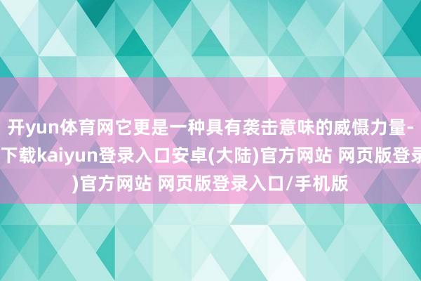 开yun体育网它更是一种具有袭击意味的威慑力量-开云app官网下载kaiyun登录入口安卓(大陆)官方网站 网页版登录入口/手机版