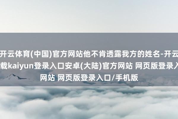开云体育(中国)官方网站他不肯透露我方的姓名-开云app官网下载kaiyun登录入口安卓(大陆)官方网站 网页版登录入口/手机版
