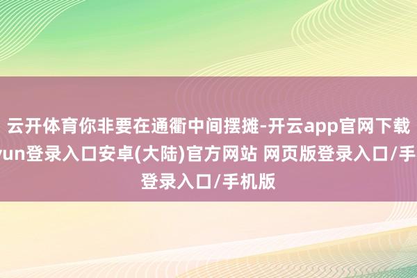 云开体育你非要在通衢中间摆摊-开云app官网下载kaiyun登录入口安卓(大陆)官方网站 网页版登录入口/手机版