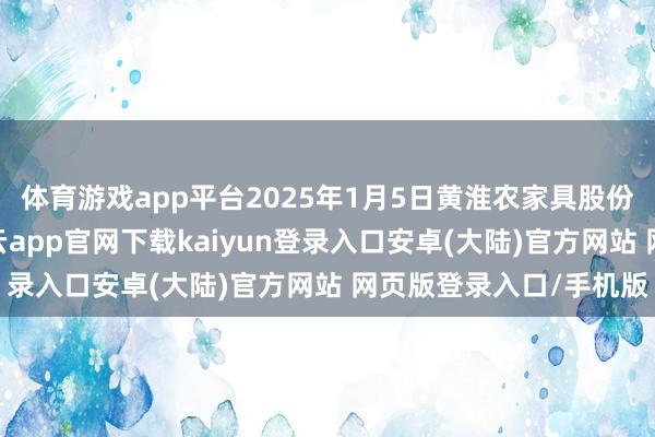 体育游戏app平台2025年1月5日黄淮农家具股份有限公司价钱行情-开云app官网下载kaiyun登录入口安卓(大陆)官方网站 网页版登录入口/手机版