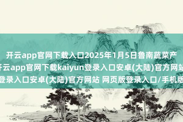开云app官网下载入口2025年1月5日鲁南蔬菜产业有限公司价钱行情-开云app官网下载kaiyun登录入口安卓(大陆)官方网站 网页版登录入口/手机版