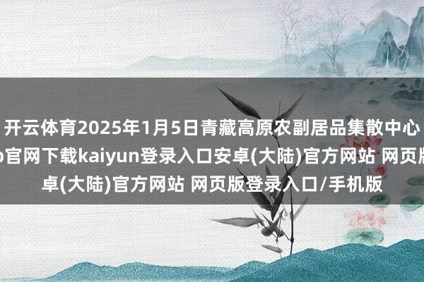 开云体育2025年1月5日青藏高原农副居品集散中心价钱行情-开云app官网下载kaiyun登录入口安卓(大陆)官方网站 网页版登录入口/手机版