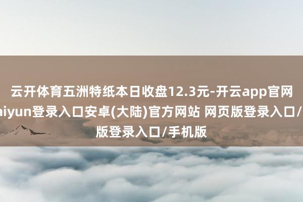 云开体育五洲特纸本日收盘12.3元-开云app官网下载kaiyun登录入口安卓(大陆)官方网站 网页版登录入口/手机版