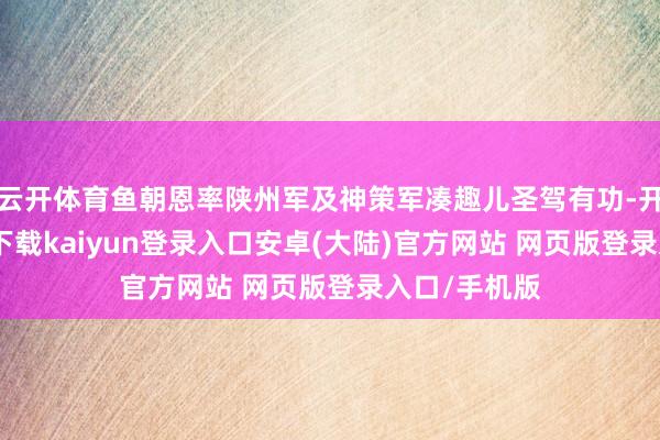 云开体育鱼朝恩率陕州军及神策军凑趣儿圣驾有功-开云app官网下载kaiyun登录入口安卓(大陆)官方网站 网页版登录入口/手机版