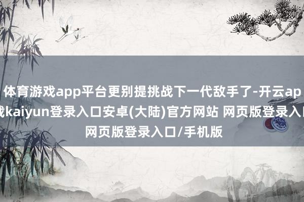 体育游戏app平台更别提挑战下一代敌手了-开云app官网下载kaiyun登录入口安卓(大陆)官方网站 网页版登录入口/手机版