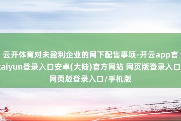 云开体育对未盈利企业的网下配售事项-开云app官网下载kaiyun登录入口安卓(大陆)官方网站 网页版登录入口/手机版