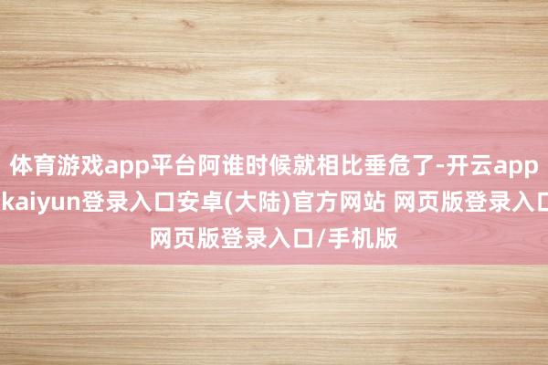 体育游戏app平台阿谁时候就相比垂危了-开云app官网下载kaiyun登录入口安卓(大陆)官方网站 网页版登录入口/手机版