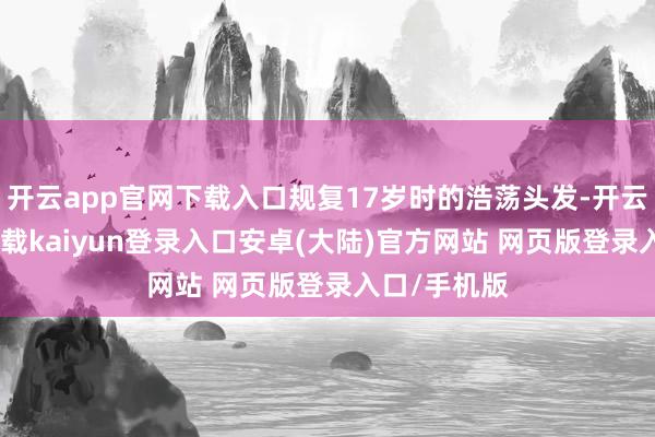 开云app官网下载入口规复17岁时的浩荡头发-开云app官网下载kaiyun登录入口安卓(大陆)官方网站 网页版登录入口/手机版