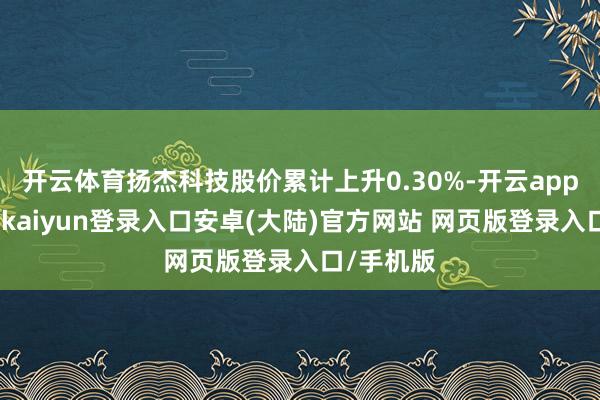 开云体育扬杰科技股价累计上升0.30%-开云app官网下载kaiyun登录入口安卓(大陆)官方网站 网页版登录入口/手机版