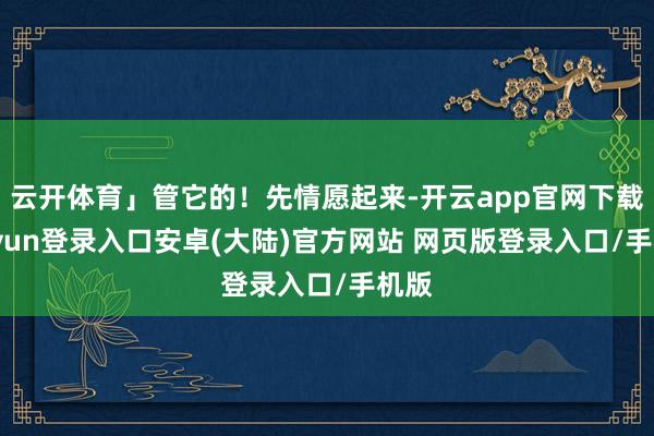 云开体育」管它的！先情愿起来-开云app官网下载kaiyun登录入口安卓(大陆)官方网站 网页版登录入口/手机版