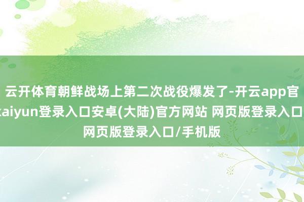 云开体育朝鲜战场上第二次战役爆发了-开云app官网下载kaiyun登录入口安卓(大陆)官方网站 网页版登录入口/手机版