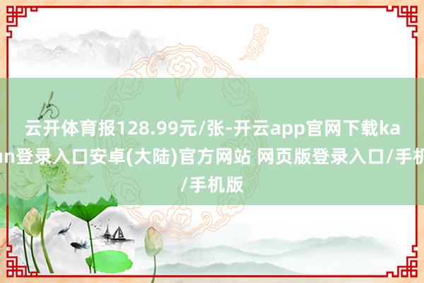 云开体育报128.99元/张-开云app官网下载kaiyun登录入口安卓(大陆)官方网站 网页版登录入口/手机版