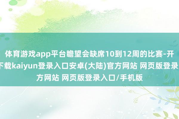 体育游戏app平台瞻望会缺席10到12周的比赛-开云app官网下载kaiyun登录入口安卓(大陆)官方网站 网页版登录入口/手机版