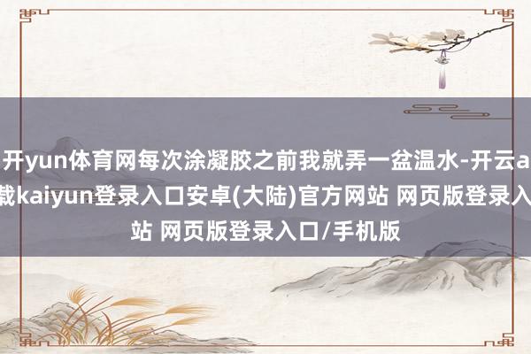 开yun体育网每次涂凝胶之前我就弄一盆温水-开云app官网下载kaiyun登录入口安卓(大陆)官方网站 网页版登录入口/手机版