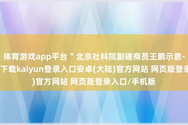 体育游戏app平台＂北京社科院副磋商员王鹏示意-开云app官网下载kaiyun登录入口安卓(大陆)官方网站 网页版登录入口/手机版