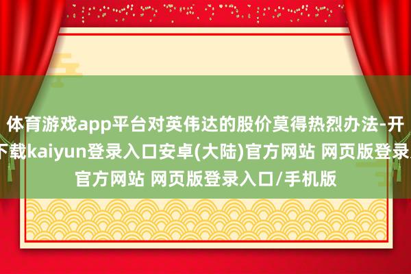 体育游戏app平台对英伟达的股价莫得热烈办法-开云app官网下载kaiyun登录入口安卓(大陆)官方网站 网页版登录入口/手机版