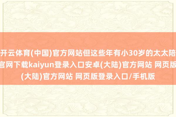 开云体育(中国)官方网站但这些年有小30岁的太太陪同傍边-开云app官网下载kaiyun登录入口安卓(大陆)官方网站 网页版登录入口/手机版