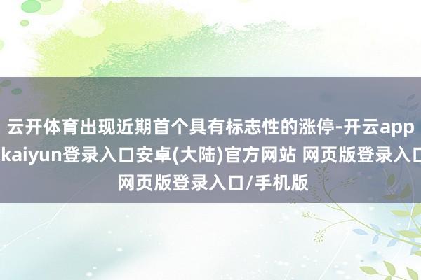 云开体育出现近期首个具有标志性的涨停-开云app官网下载kaiyun登录入口安卓(大陆)官方网站 网页版登录入口/手机版