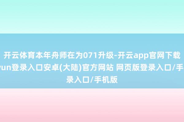 开云体育本年舟师在为071升级-开云app官网下载kaiyun登录入口安卓(大陆)官方网站 网页版登录入口/手机版