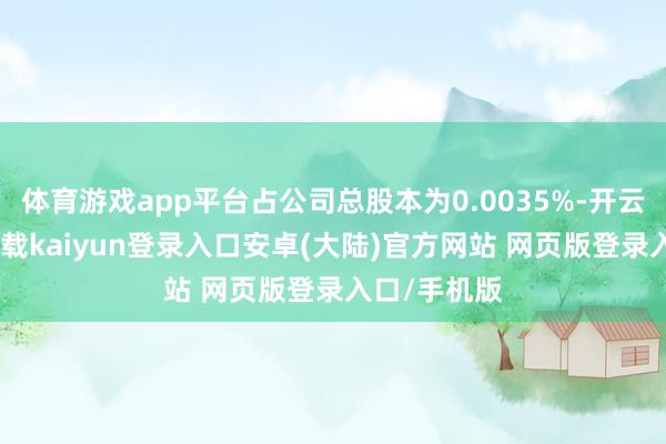 体育游戏app平台占公司总股本为0.0035%-开云app官网下载kaiyun登录入口安卓(大陆)官方网站 网页版登录入口/手机版