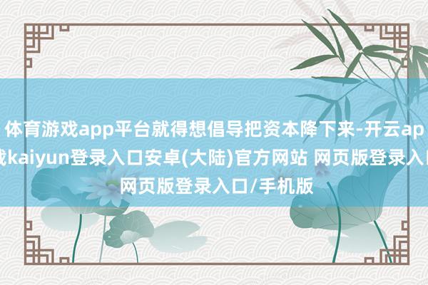 体育游戏app平台就得想倡导把资本降下来-开云app官网下载kaiyun登录入口安卓(大陆)官方网站 网页版登录入口/手机版