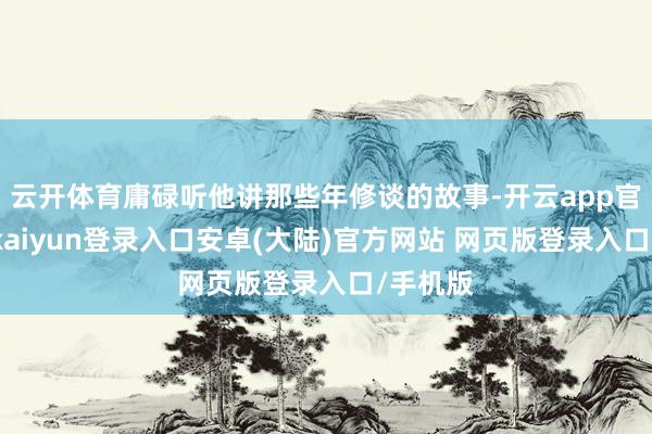 云开体育庸碌听他讲那些年修谈的故事-开云app官网下载kaiyun登录入口安卓(大陆)官方网站 网页版登录入口/手机版