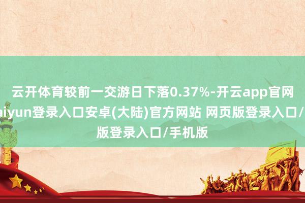 云开体育较前一交游日下落0.37%-开云app官网下载kaiyun登录入口安卓(大陆)官方网站 网页版登录入口/手机版