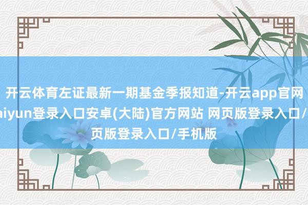 开云体育左证最新一期基金季报知道-开云app官网下载kaiyun登录入口安卓(大陆)官方网站 网页版登录入口/手机版
