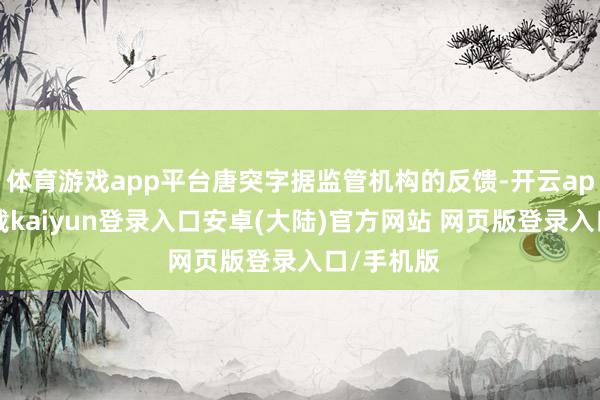 体育游戏app平台唐突字据监管机构的反馈-开云app官网下载kaiyun登录入口安卓(大陆)官方网站 网页版登录入口/手机版