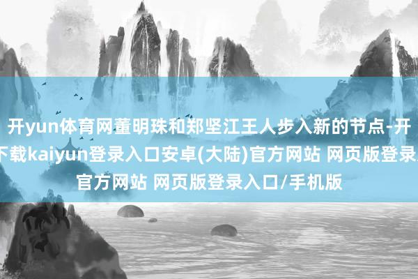 开yun体育网董明珠和郑坚江王人步入新的节点-开云app官网下载kaiyun登录入口安卓(大陆)官方网站 网页版登录入口/手机版