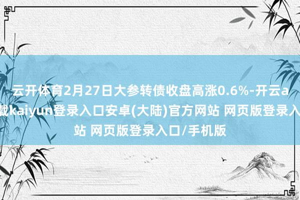 云开体育2月27日大参转债收盘高涨0.6%-开云app官网下载kaiyun登录入口安卓(大陆)官方网站 网页版登录入口/手机版