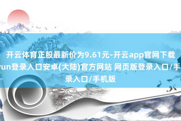 开云体育正股最新价为9.61元-开云app官网下载kaiyun登录入口安卓(大陆)官方网站 网页版登录入口/手机版