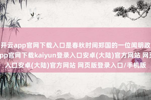 开云app官网下载入口是春秋时间郑国的一位闻明政事家、纠正家-开云app官网下载kaiyun登录入口安卓(大陆)官方网站 网页版登录入口/手机版