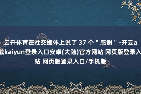 云开体育在社交媒体上说了 37 个＂感谢＂-开云app官网下载kaiyun登录入口安卓(大陆)官方网站 网页版登录入口/手机版