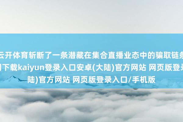 云开体育斩断了一条潜藏在集合直播业态中的骗取链条-开云app官网下载kaiyun登录入口安卓(大陆)官方网站 网页版登录入口/手机版