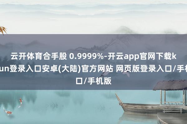 云开体育合手股 0.9999%-开云app官网下载kaiyun登录入口安卓(大陆)官方网站 网页版登录入口/手机版