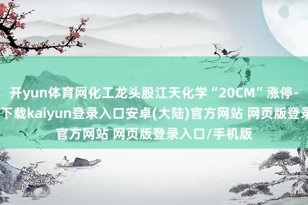 开yun体育网化工龙头股江天化学“20CM”涨停-开云app官网下载kaiyun登录入口安卓(大陆)官方网站 网页版登录入口/手机版