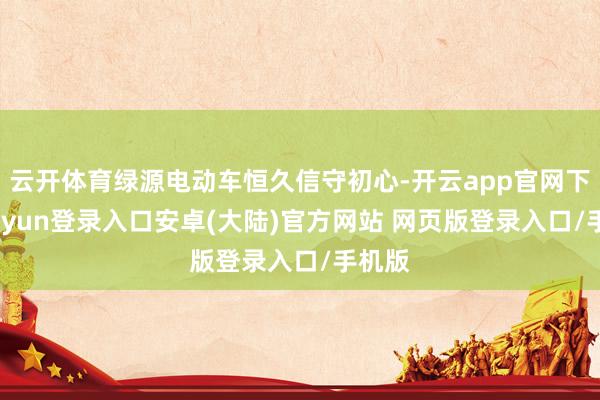 云开体育绿源电动车恒久信守初心-开云app官网下载kaiyun登录入口安卓(大陆)官方网站 网页版登录入口/手机版