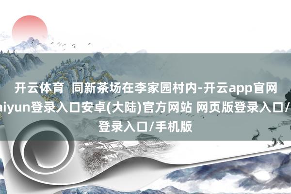 开云体育  　　同新茶场在李家园村内-开云app官网下载kaiyun登录入口安卓(大陆)官方网站 网页版登录入口/手机版