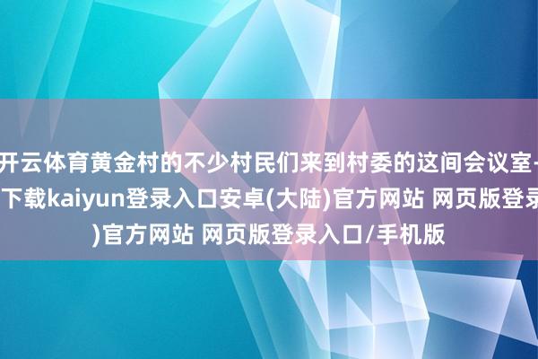 开云体育黄金村的不少村民们来到村委的这间会议室-开云app官网下载kaiyun登录入口安卓(大陆)官方网站 网页版登录入口/手机版