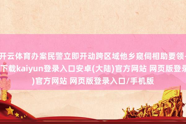 开云体育办案民警立即开动跨区域他乡窥伺相助要领-开云app官网下载kaiyun登录入口安卓(大陆)官方网站 网页版登录入口/手机版