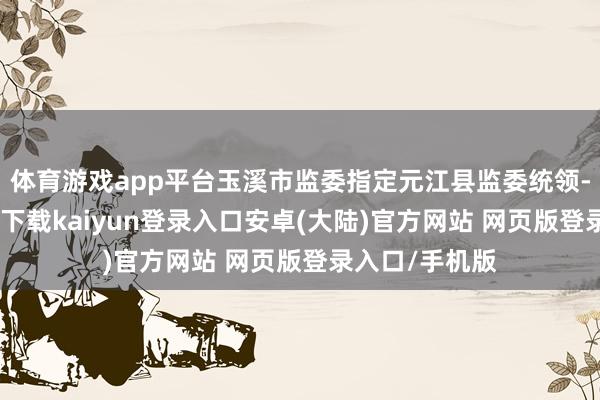 体育游戏app平台玉溪市监委指定元江县监委统领-开云app官网下载kaiyun登录入口安卓(大陆)官方网站 网页版登录入口/手机版