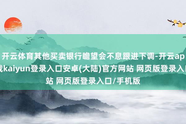 开云体育其他买卖银行瞻望会不息跟进下调-开云app官网下载kaiyun登录入口安卓(大陆)官方网站 网页版登录入口/手机版